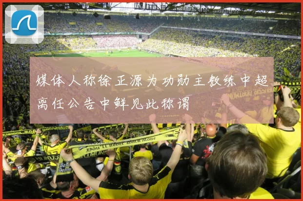 媒体人称徐正源为功勋主教练中超离任公告中鲜见此称谓