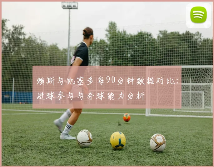 赖斯与凯塞多每90分钟数据对比：进球参与与夺球能力分析