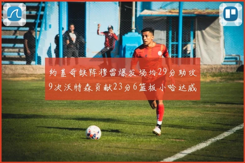 约基奇缺阵穆雷爆发场均29分助攻9次沃特森贡献23分6篮板小哈达威也有17分表现出色