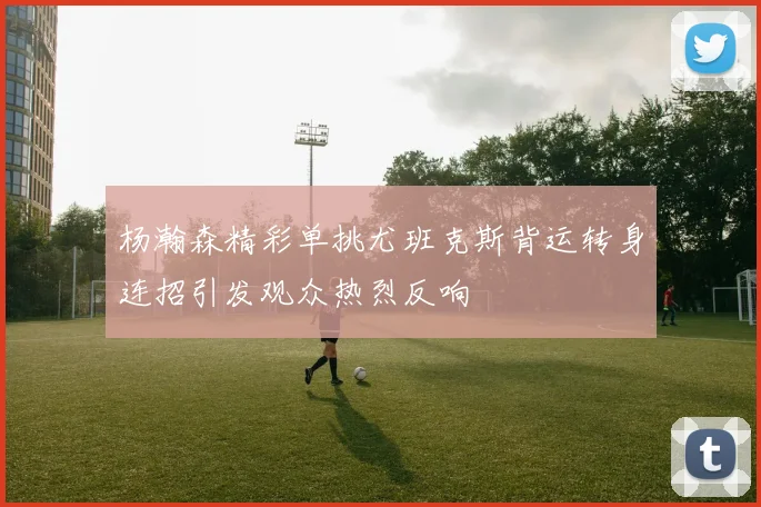 杨瀚森精彩单挑尤班克斯背运转身连招引发观众热烈反响
