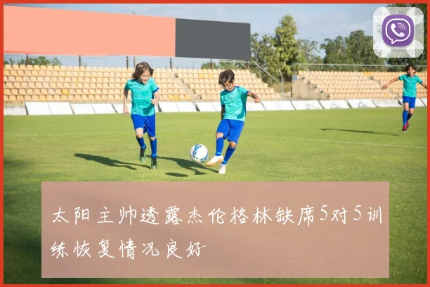 太阳主帅透露杰伦格林缺席5对5训练恢复情况良好