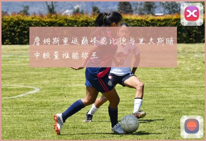 詹姆斯重返巅峰恩比德与里夫斯暗中较量谁能称王