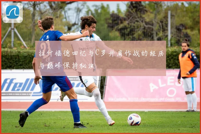 拉什福德回忆与C罗并肩作战的经历与巅峰保持秘诀