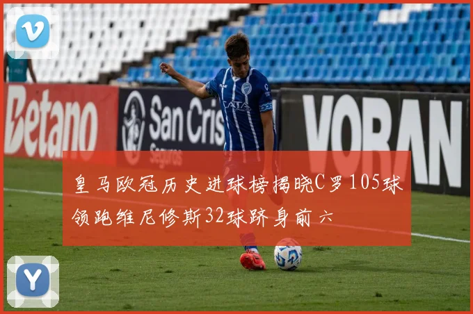 皇马欧冠历史进球榜揭晓C罗105球领跑维尼修斯32球跻身前六