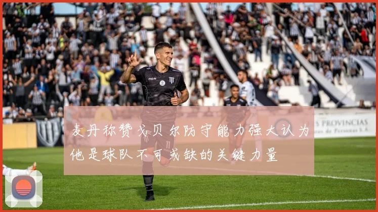 麦丹称赞戈贝尔防守能力强大认为他是球队不可或缺的关键力量