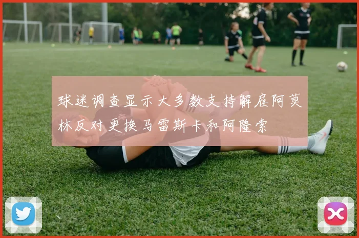球迷调查显示大多数支持解雇阿莫林反对更换马雷斯卡和阿隆索