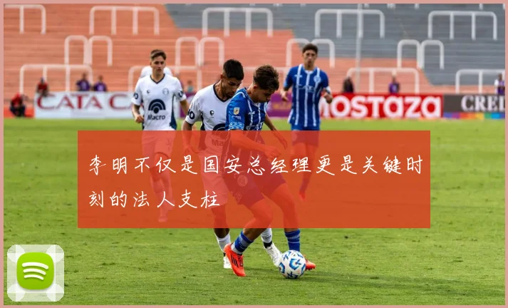 李明不仅是国安总经理更是关键时刻的法人支柱