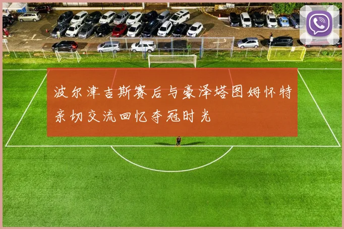 波尔津吉斯赛后与豪泽塔图姆怀特亲切交流回忆夺冠时光