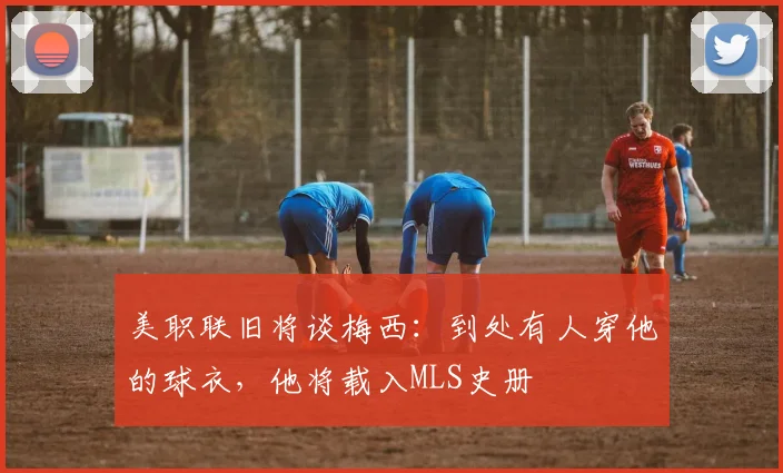 美职联旧将谈梅西：到处有人穿他的球衣，他将载入MLS史册