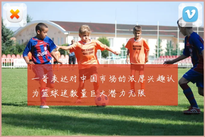 一哥表达对中国市场的浓厚兴趣认为篮球迷数量巨大潜力无限