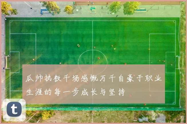 瓜帅执教千场感慨万千自豪于职业生涯的每一步成长与坚持