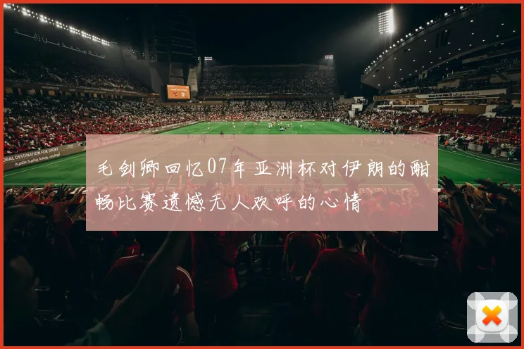 毛剑卿回忆07年亚洲杯对伊朗的酣畅比赛遗憾无人欢呼的心情