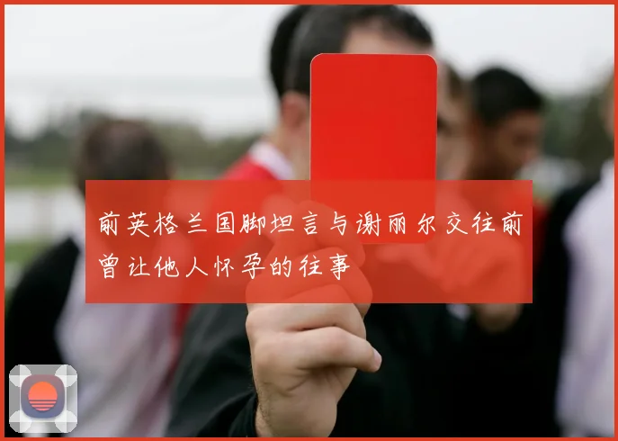 前英格兰国脚坦言与谢丽尔交往前曾让他人怀孕的往事