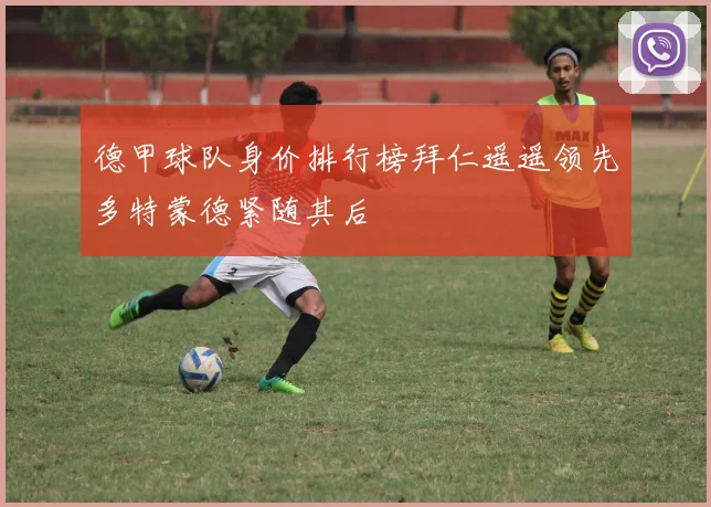 德甲球队身价排行榜拜仁遥遥领先多特蒙德紧随其后
