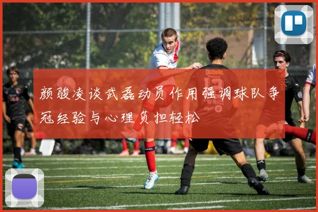 颜骏凌谈武磊动员作用强调球队争冠经验与心理负担轻松