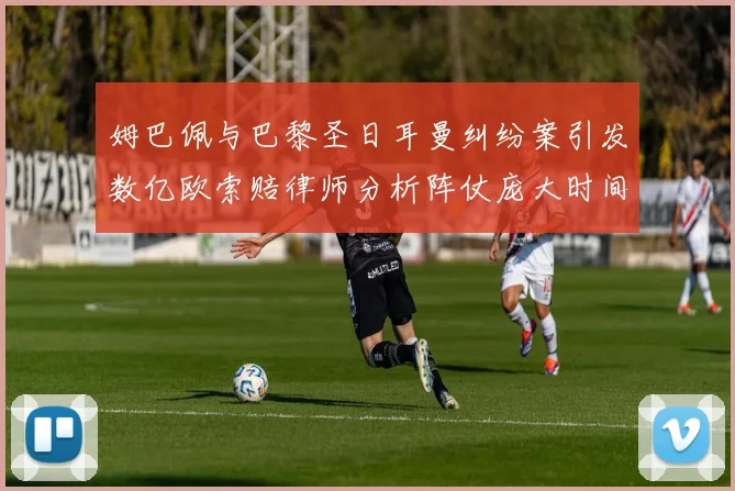 姆巴佩与巴黎圣日耳曼纠纷案引发数亿欧索赔律师分析阵仗庞大时间漫长