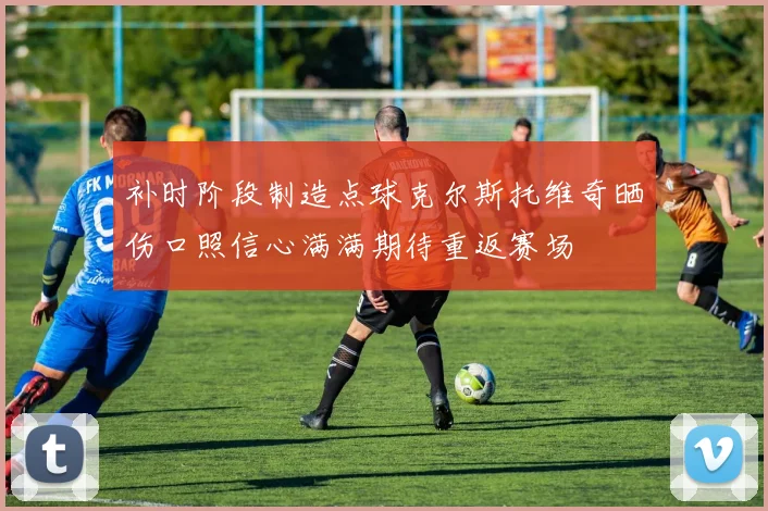 补时阶段制造点球克尔斯托维奇晒伤口照信心满满期待重返赛场