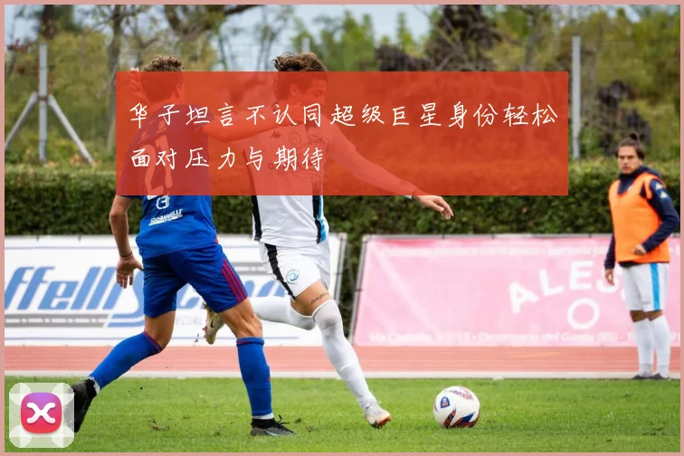华子坦言不认同超级巨星身份轻松面对压力与期待