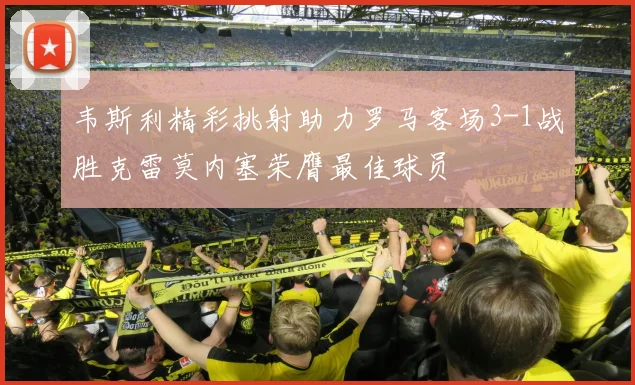 韦斯利精彩挑射助力罗马客场3-1战胜克雷莫内塞荣膺最佳球员