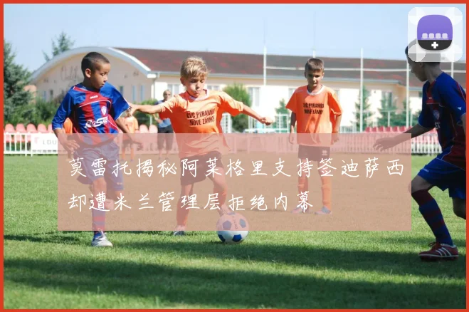 莫雷托揭秘阿莱格里支持签迪萨西却遭米兰管理层拒绝内幕