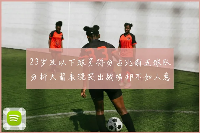 23岁及以下球员得分占比前五球队分析火箭表现突出战绩却不如人意