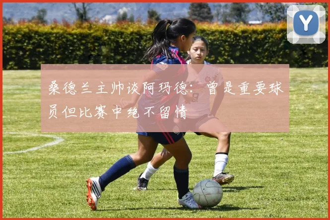 桑德兰主帅谈阿玛德：曾是重要球员但比赛中绝不留情