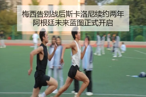 梅西告别战后斯卡洛尼续约两年 阿根廷未来蓝图正式开启
